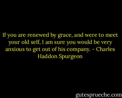 If you are renewed by grace, and were to meet your old self, I am sure you would be very anxious to get out of his company. - Charles Haddon Spurgeon