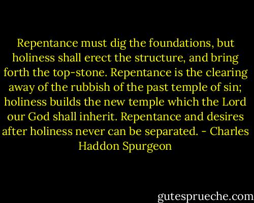 Repentance must dig the foundations, but holiness shall erect the structure, and bring forth the top-stone. Repentance is the clearing away of the rubbish of the past temple of sin; holiness builds the new temple which the Lord our God shall inherit. Repentance and desires after holiness never can be separated. - Charles Haddon Spurgeon