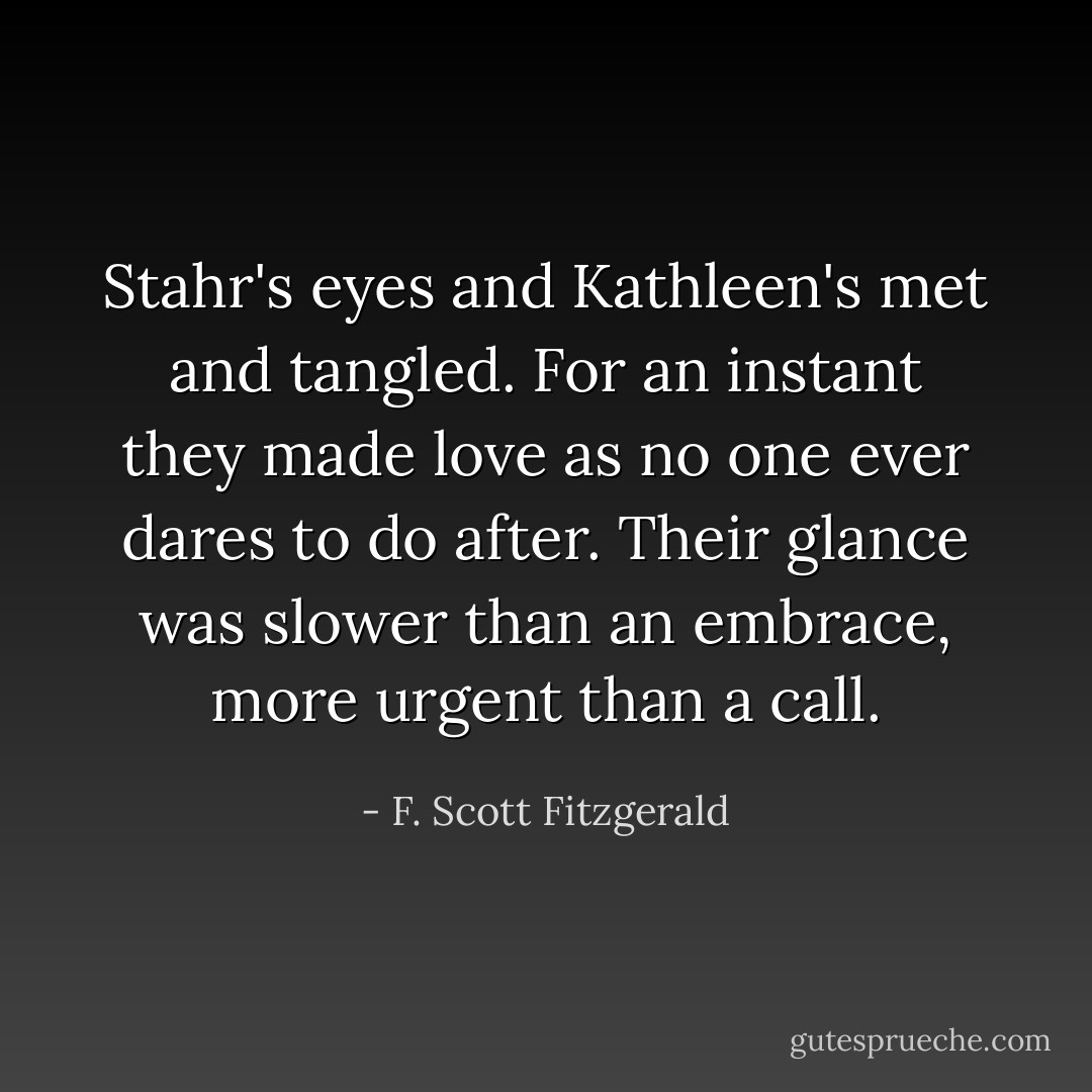 Stahr's eyes and Kathleen's met and tangled. For an instant they made love as no one ever dares to do after. Their glance was slower than an embrace, more urgent than a call. - F. Scott Fitzgerald