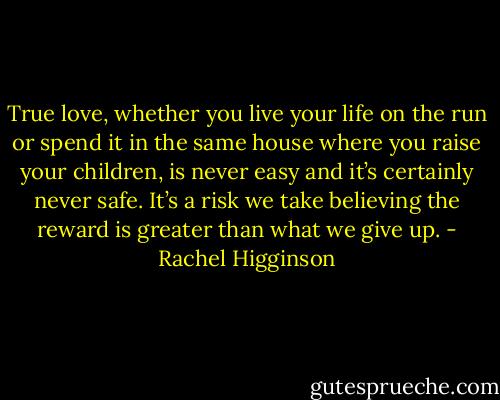 True love, whether you live your life on the run or spend it in the same house where you raise your children, is never easy and it’s certainly never safe. It’s a risk we take believing the reward is greater than what we give up. - Rachel Higginson