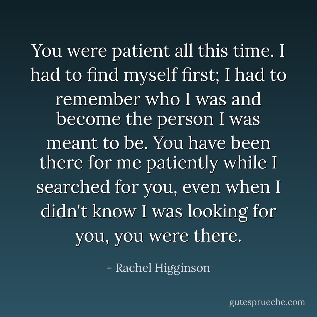 You were patient all this time. I had to find myself first; I had to remember who I was and become the person I was meant to be. You have been there for me patiently while I searched for you, even when I didn't know I was looking for you, you were there. - Rachel Higginson