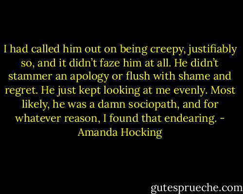 I had called him out on being creepy, justifiably so, and it didn’t faze him at all. He didn’t stammer an apology or flush with shame and regret. He just kept looking at me evenly. Most likely, he was a damn sociopath, and for whatever reason, I found that endearing. - Amanda Hocking