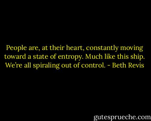People are, at their heart, constantly moving toward a state of entropy. Much like this ship. We’re all spiraling out of control. - Beth Revis