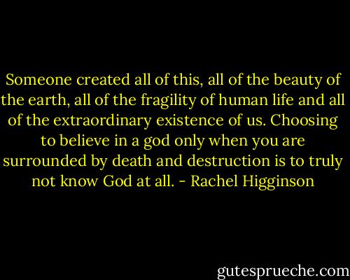Someone created all of this, all of the beauty of the earth, all of the fragility of human life and all of the extraordinary existence of us. Choosing to believe in a god only when you are surrounded by death and destruction is to truly not know God at all. - Rachel Higginson