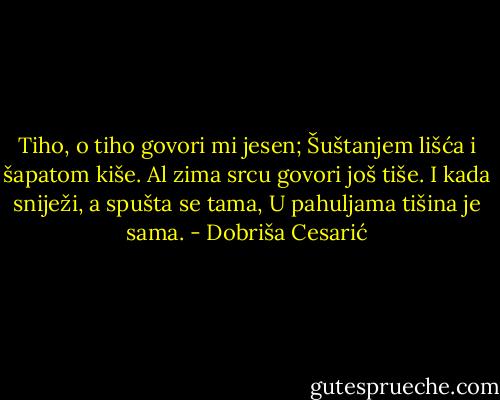 Tiho, o tiho govori mi jesen;<br />Šuštanjem lišća i šapatom kiše.<br />Al zima srcu govori još tiše.<br />I kada sniježi, a spušta se tama,<br />U pahuljama tišina je sama. - Dobriša Cesarić
