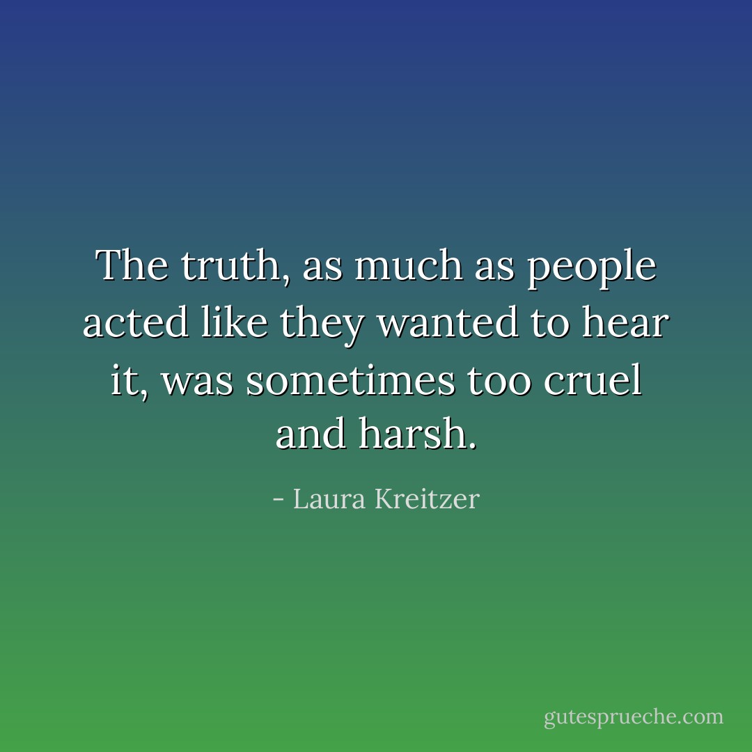 The truth, as much as people acted like they wanted to hear it, was sometimes too cruel and harsh. - Laura Kreitzer
