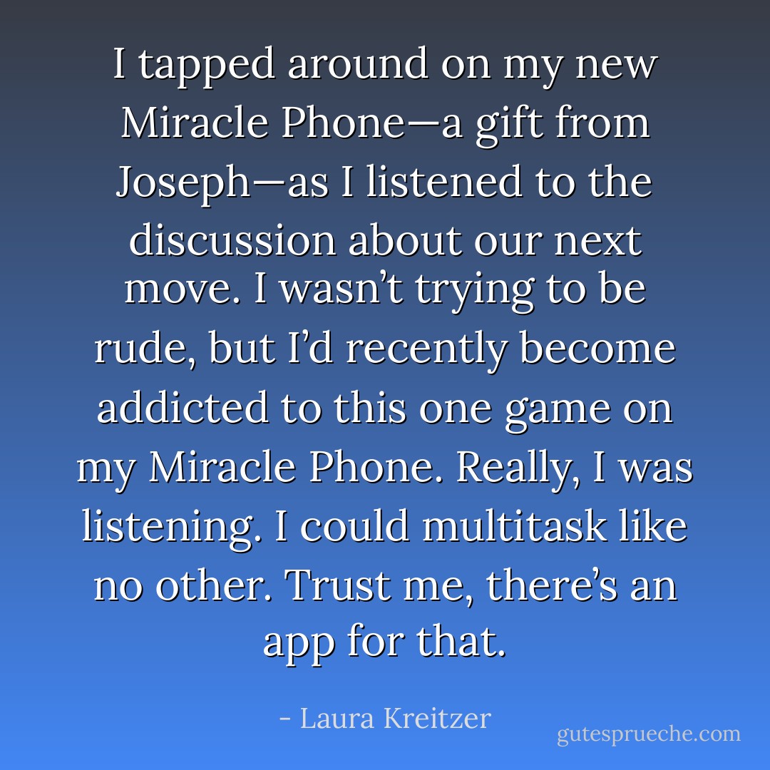 I tapped around on my new Miracle Phone—a gift from Joseph—as I listened to the discussion about our next move. I wasn’t trying to be rude, but I’d recently become addicted to this one game on my Miracle Phone. Really, I was listening. I could multitask like no other. Trust me, there’s an app for that. - Laura Kreitzer