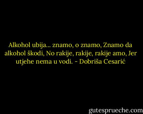 Alkohol ubija... znamo, o znamo,<br />Znamo da alkohol škodi,<br />No rakije, rakije, rakije amo,<br />Jer utjehe nema u vodi. - Dobriša Cesarić