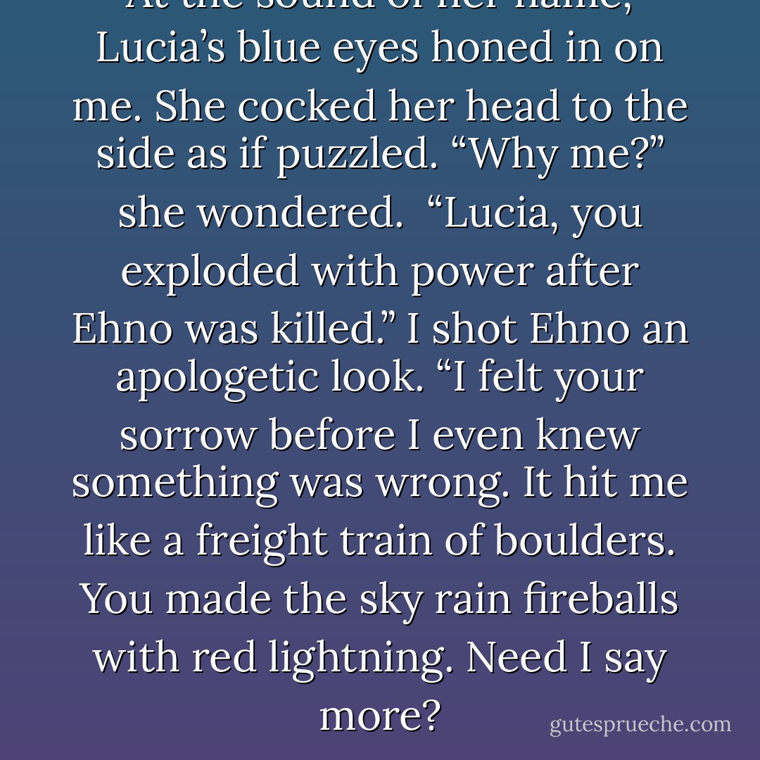 At the sound of her name, Lucia’s blue eyes honed in on me. She cocked her head to the side as if puzzled. “Why me?” she wondered.<br /><br />“Lucia, you exploded with power after Ehno was killed.” I shot Ehno an apologetic look. “I felt your sorrow before I even knew something was wrong. It hit me like a freight train of boulders. You made the sky rain fireballs with red lightning. Need I say more? - Laura Kreitzer
