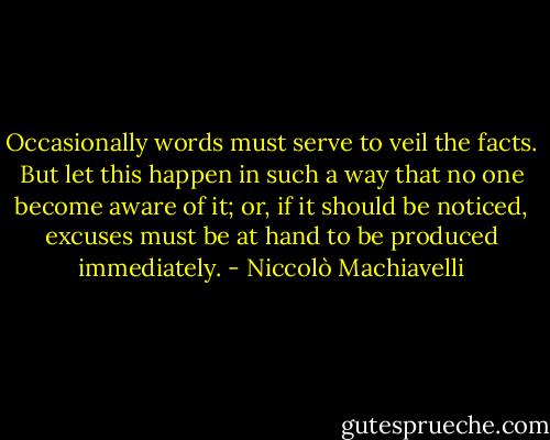 Occasionally words must serve to veil the facts. But let this happen in such a way that no one become aware of it; or, if it should be noticed, excuses must be at hand to be produced immediately. - Niccolò Machiavelli