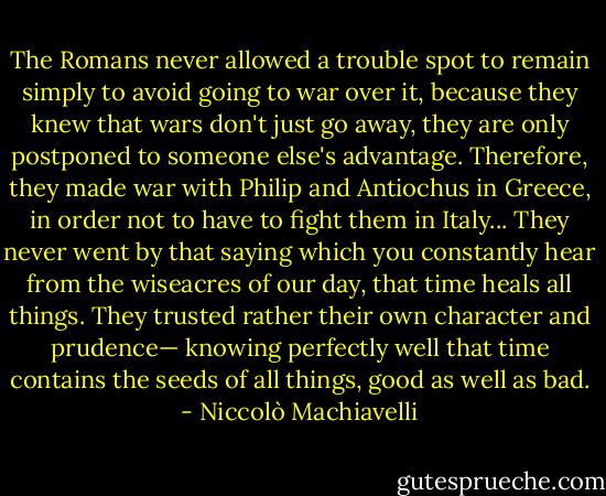 The Romans never allowed a trouble spot to remain simply to avoid going to war over it, because they knew that wars don't just go away, they are only postponed to someone else's advantage. Therefore, they made war with Philip and Antiochus in Greece, in order not to have to fight them in Italy... They never went by that saying which you constantly hear from the wiseacres of our day, that time heals all things. They trusted rather their own character and prudence— knowing perfectly well that time contains the seeds of all things, good as well as bad. - Niccolò Machiavelli