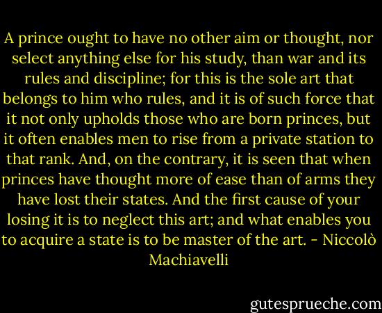 A prince ought to have no other aim or thought, nor select anything else for his study, than war and its rules and discipline; for this is the sole art that belongs to him who rules, and it is of such force that it not only upholds those who are born princes, but it often enables men to rise from a private station to that rank. And, on the contrary, it is seen that when princes have thought more of ease than of arms they have lost their states. And the first cause of your losing it is to neglect this art; and what enables you to acquire a state is to be master of the art. - Niccolò Machiavelli