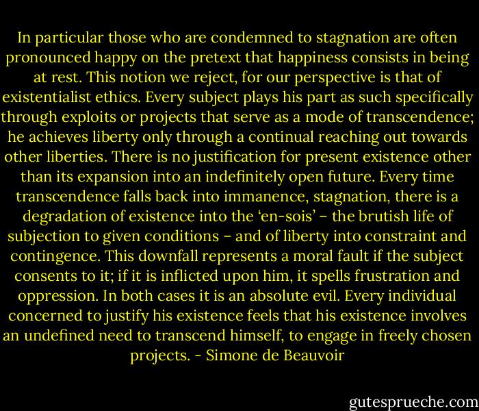 In particular those who are condemned to stagnation are often pronounced happy on the pretext that happiness consists in being at rest. This notion we reject, for our perspective is that of existentialist ethics. Every subject plays his part as such specifically through exploits or projects that serve as a mode of transcendence; he achieves liberty only through a continual reaching out towards other liberties. There is no justification for present existence other than its expansion into an indefinitely open future. Every time transcendence falls back into immanence, stagnation, there is a degradation of existence into the ‘en-sois’ – the brutish life of subjection to given conditions – and of liberty into constraint and contingence. This downfall represents a moral fault if the subject consents to it; if it is inflicted upon him, it spells frustration and oppression. In both cases it is an absolute evil. Every individual concerned to justify his existence feels that his existence involves an undefined need to transcend himself, to engage in freely chosen projects. - Simone de Beauvoir
