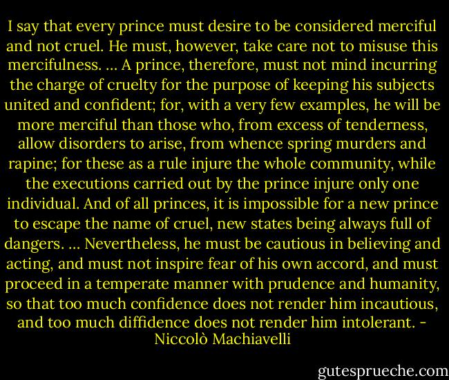 I say that every prince must desire to be considered merciful and not cruel. He must, however, take care not to misuse this mercifulness. … A prince, therefore, must not mind incurring the charge of cruelty for the purpose of keeping his subjects united and confident; for, with a very few examples, he will be more merciful than those who, from excess of tenderness, allow disorders to arise, from whence spring murders and rapine; for these as a rule injure the whole community, while the executions carried out by the prince injure only one individual. And of all princes, it is impossible for a new prince to escape the name of cruel, new states being always full of dangers. … Nevertheless, he must be cautious in believing and acting, and must not inspire fear of his own accord, and must proceed in a temperate manner with prudence and humanity, so that too much confidence does not render him incautious, and too much diffidence does not render him intolerant. - Niccolò Machiavelli