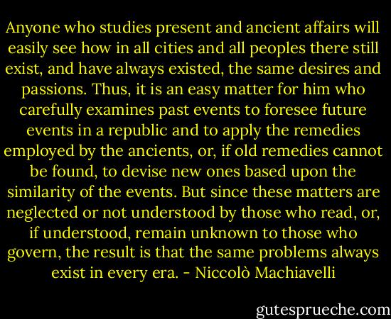 Anyone who studies present and ancient affairs will easily see how in all cities and all peoples there still exist, and have always existed, the same desires and passions. Thus, it is an easy matter for him who carefully examines past events to foresee future events in a republic and to apply the remedies employed by the ancients, or, if old remedies cannot be found, to devise new ones based upon the similarity of the events. But since these matters are neglected or not understood by those who read, or, if understood, remain unknown to those who govern, the result is that the same problems always exist in every era. - Niccolò Machiavelli