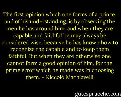 The first opinion which one forms of a prince, and of his understanding, is by observing the men he has around him; and when they are capable and faithful he may always be considered wise, because he has known how to recognize the capable and to keep them faithful. But when they are otherwise one cannot form a good opinion of him, for the prime error which he made was in choosing them. - Niccolò Machiavelli