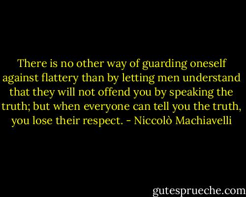 There is no other way of guarding oneself against flattery than by letting men understand that they will not offend you by speaking the truth; but when everyone can tell you the truth, you lose their respect. - Niccolò Machiavelli