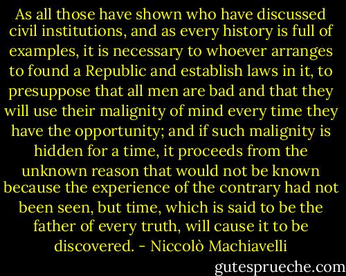 As all those have shown who have discussed civil institutions, and as every history is full of examples, it is necessary to whoever arranges to found a Republic and establish laws in it, to presuppose that all men are bad and that they will use their malignity of mind every time they have the opportunity; and if such malignity is hidden for a time, it proceeds from the unknown reason that would not be known because the experience of the contrary had not been seen, but time, which is said to be the father of every truth, will cause it to be discovered. - Niccolò Machiavelli