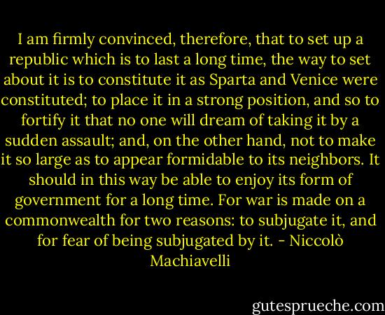 I am firmly convinced, therefore, that to set up a republic which is to last a long time, the way to set about it is to constitute it as Sparta and Venice were constituted; to place it in a strong position, and so to fortify it that no one will dream of taking it by a sudden assault; and, on the other hand, not to make it so large as to appear formidable to its neighbors. It should in this way be able to enjoy its form of government for a long time. For war is made on a commonwealth for two reasons: to subjugate it, and for fear of being subjugated by it. - Niccolò Machiavelli