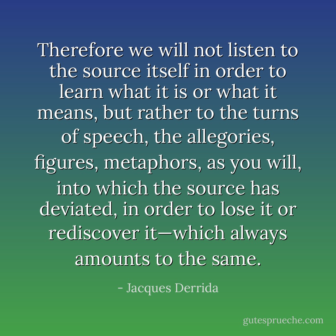 Therefore we will not listen to the source itself in order to learn what it is or what it means, but rather to the turns of speech, the allegories, figures, metaphors, as you will, into which the source has deviated, in order to lose it or rediscover it—which always amounts to the same. - Jacques Derrida