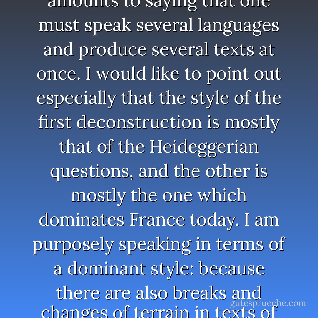 It goes without saying that these effects do not suffice to annul the necessity for a “change of terrain.” It also goes without saying that the choice between these two forms of deconstruction cannot be simple and unique. A new writing must weave and interlace these two motifs of deconstruction. Which amounts to saying that one must speak several languages and produce several texts at once. I would like to point out especially that the style of the first deconstruction is mostly that of the Heideggerian questions, and the other is mostly the one which dominates France today. I am purposely speaking in terms of a dominant style: because there are also breaks and changes of terrain in texts of the Heideggerian type; because the “change of terrain” is far from upsetting the entire French landscape to which I am referring; because what we need, perhaps, as Nietzsche said, is a change of “style”; and if there is style, Nietzsche reminded us, it must be plural. - Jacques Derrida