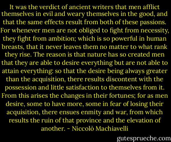 It was the verdict of ancient writers that men afflict themselves in evil and weary themselves in the good, and that the same effects result from both of these passions. For whenever men are not obliged to fight from necessity, they fight from ambition; which is so powerful in human breasts, that it never leaves them no matter to what rank they rise. The reason is that nature has so created men that they are able to desire everything but are not able to attain everything: so that the desire being always greater than the acquisition, there results discontent with the possession and little satisfaction to themselves from it. From this arises the changes in their fortunes; for as men desire, some to have more, some in fear of losing their acquisition, there ensues enmity and war, from which results the ruin of that province and the elevation of another. - Niccolò Machiavelli