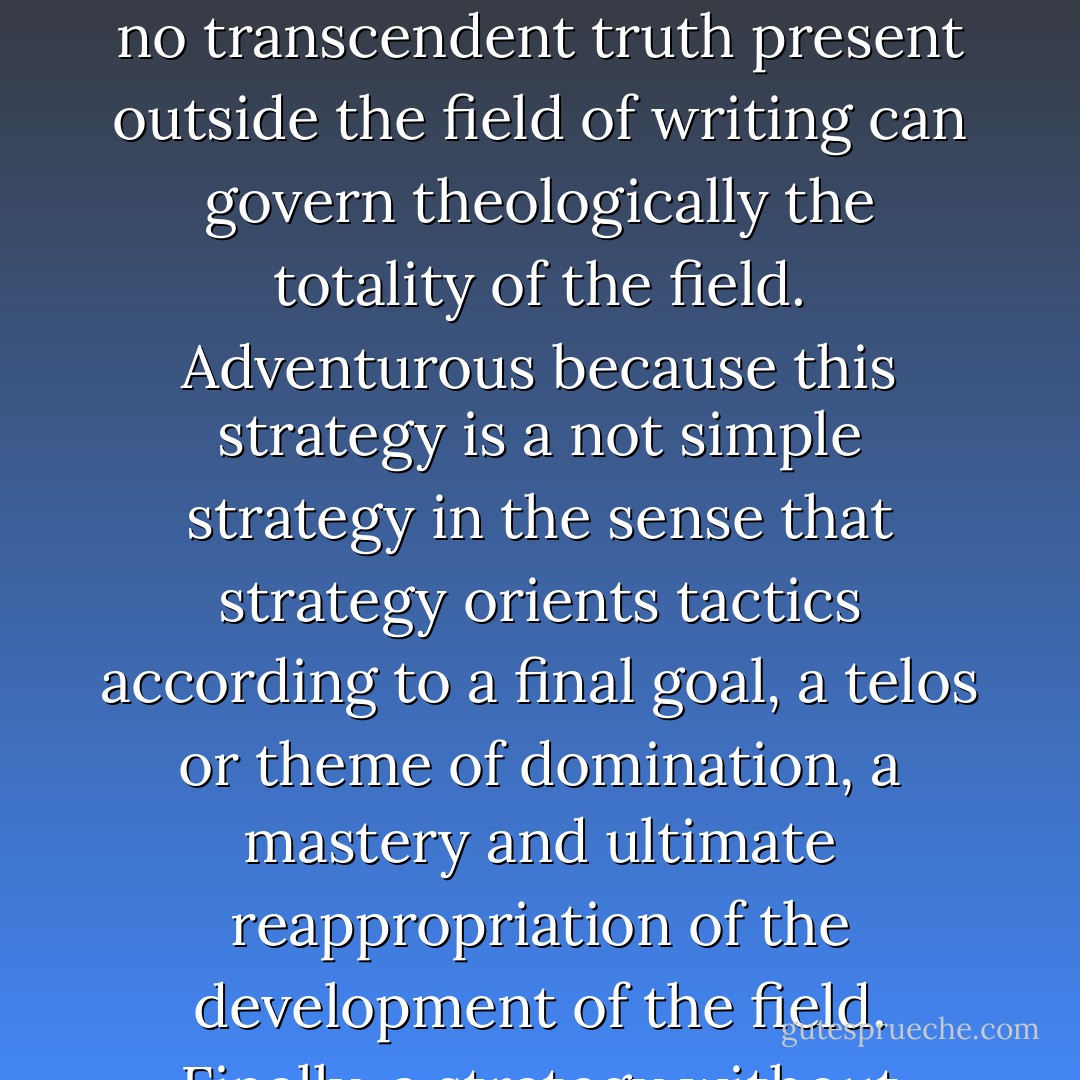 For the same reason there is nowhere to begin to trace the sheaf or the graphics of differance. For what is put into question is precisely the quest for a rightful beginning, an absolute point of departure, a principal responsibility. The problematic of writing is opened by putting into question the value of the arkhe. What I will propose here will not be elaborated simply as a philosophical discourse, operating according to principles, postulates, axioms, or definitions, and proceeding along the discursive lines of a linear order of reasons. In the delineation of differance everything is strategic and adventurous. Strategic because no transcendent truth present outside the field of writing can govern theologically the totality of the field. Adventurous because this strategy is a not simple strategy in the sense that strategy orients tactics according to a final goal, a telos or theme of domination, a mastery and ultimate reappropriation of the development of the field. Finally, a strategy without finality, what might be called blind tactics, or empirical wandering if the value of empiricism did not itself acquire its entire meaning in opposition to philosophical responsibility. If there is a certain wandering in the tracing of differance, it no more follows the lines of philosophical-logical discourse than that of its symmetrical and integral inverse, empirical-logical discourse. The concept of play keeps itself beyond this opposition, announcing, on the eve of philosophy and beyond it, the unity of chance and necessity in calculations without end. - Jacques Derrida