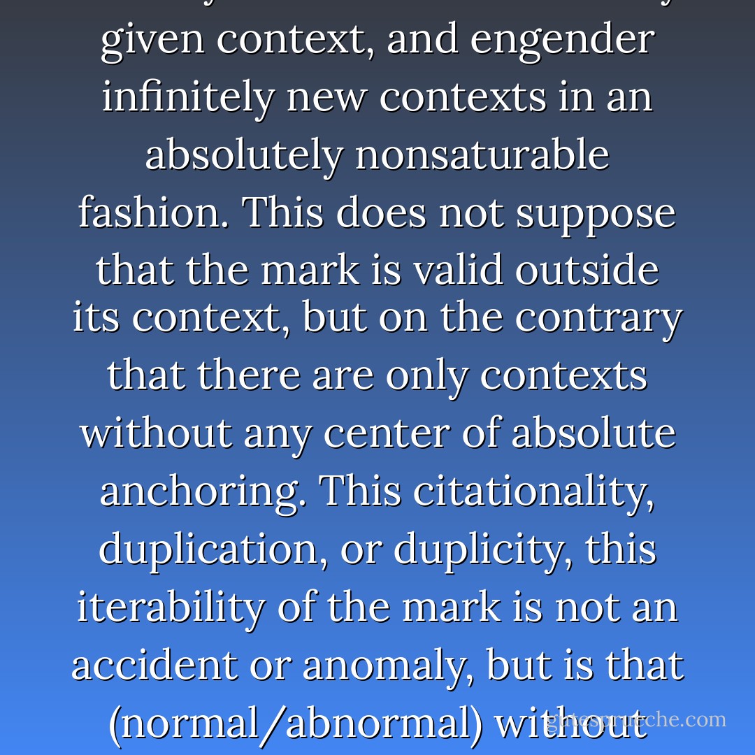 Every sign, linguistic or nonlinguistic, spoken or written (in the usual sense of this opposition), as a small or large unity, can be cited, put between quotation marks; thereby it can break with every given context, and engender infinitely new contexts in an absolutely nonsaturable fashion. This does not suppose that the mark is valid outside its context, but on the contrary that there are only contexts without any center of absolute anchoring. This citationality, duplication, or duplicity, this iterability of the mark is not an accident or anomaly, but is that (normal/abnormal) without which a mark could no longer even have a so-called “normal” functioning. What would a mark be that one could not cite? And whose origin could not be lost on the way? - Jacques Derrida