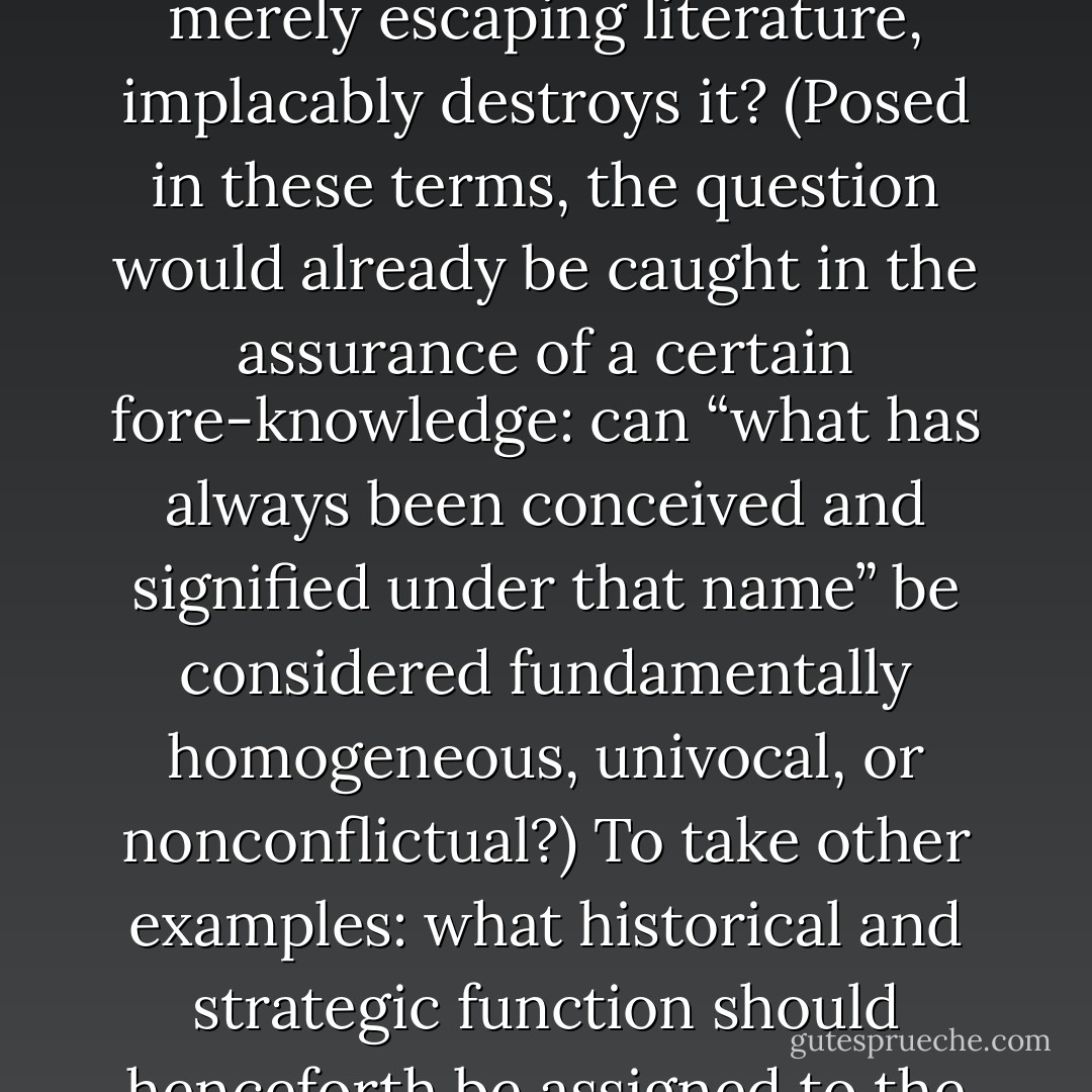 Let us being again. To take some examples: why should “literature” still designate that which already breaks away from literature—away from what has always been conceived and signified under that name—or that which, not merely escaping literature, implacably destroys it? (Posed in these terms, the question would already be caught in the assurance of a certain fore-knowledge: can “what has always been conceived and signified under that name” be considered fundamentally homogeneous, univocal, or nonconflictual?) To take other examples: what historical and strategic function should henceforth be assigned to the quotation marks, whether visible or invisible, which transform this into a “book,” or which still make the deconstruction of philosophy into a “philosophical discourse”? - Jacques Derrida