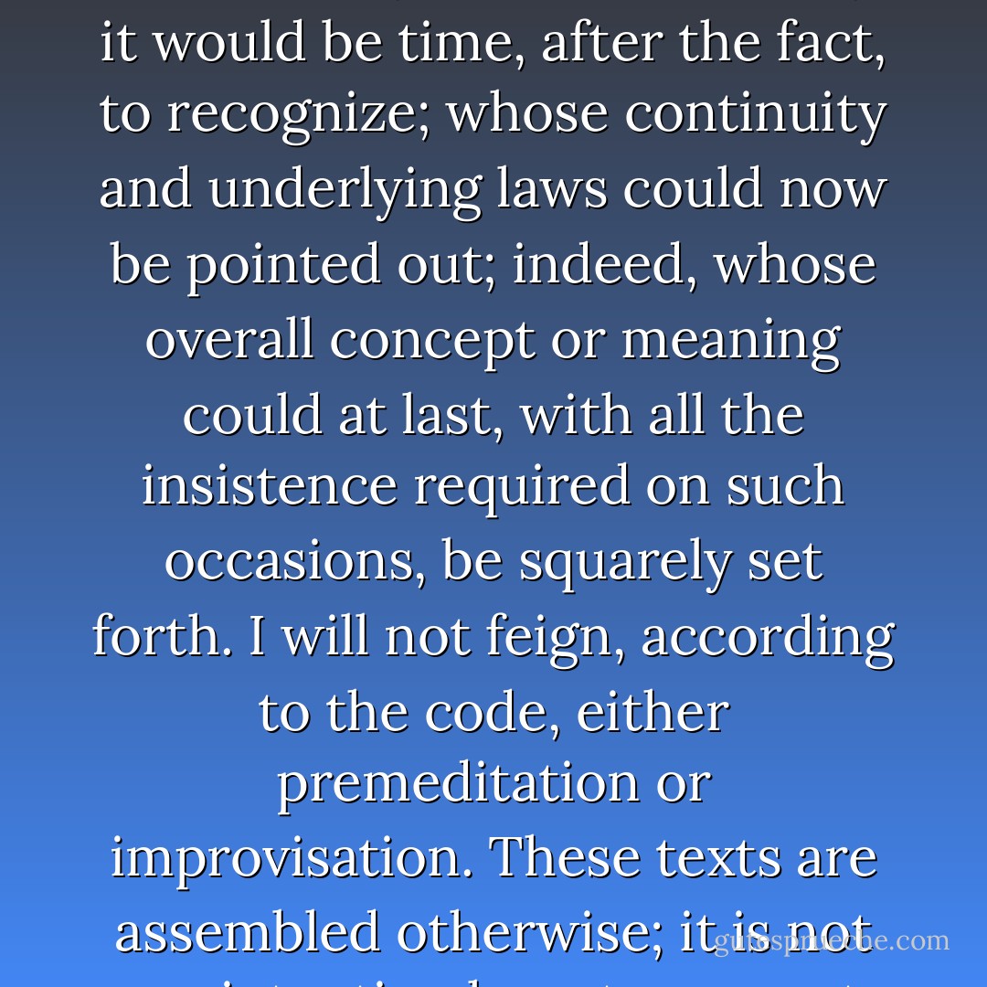 Still less, despite appearances, will it have been a collection of three “essays” whose itinerary it would be time, after the fact, to recognize; whose continuity and underlying laws could now be pointed out; indeed, whose overall concept or meaning could at last, with all the insistence required on such occasions, be squarely set forth. I will not feign, according to the code, either premeditation or improvisation. These texts are assembled otherwise; it is not my intention here to present them. - Jacques Derrida