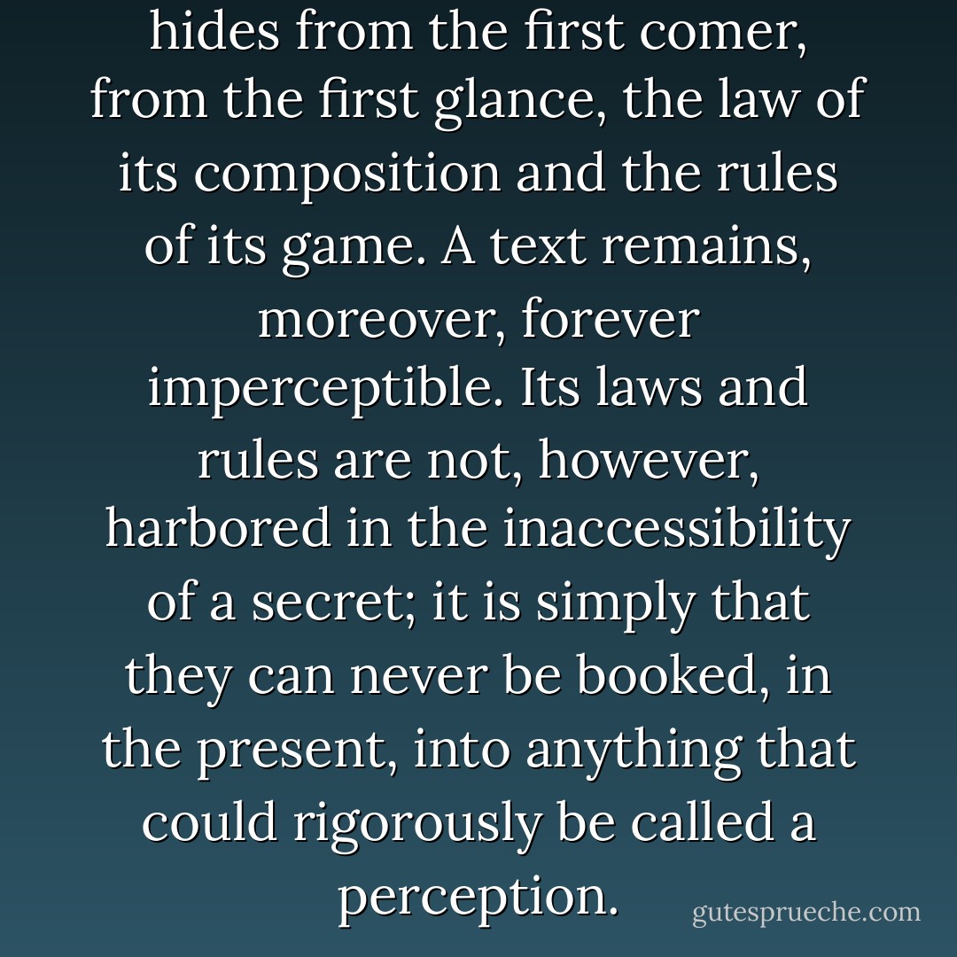 A text is not a text unless it hides from the first comer, from the first glance, the law of its composition and the rules of its game. A text remains, moreover, forever imperceptible. Its laws and rules are not, however, harbored in the inaccessibility of a secret; it is simply that they can never be booked, in the present, into anything that could rigorously be called a perception. - Jacques Derrida