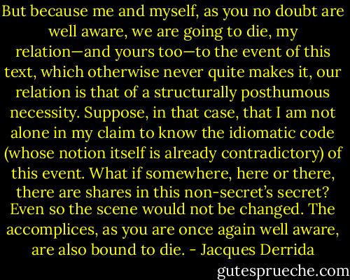 But because me and myself, as you no doubt are well aware, we are going to die, my relation—and yours too—to the event of this text, which otherwise never quite makes it, our relation is that of a structurally posthumous necessity.<br />Suppose, in that case, that I am not alone in my claim to know the idiomatic code (whose notion itself is already contradictory) of this event. What if somewhere, here or there, there are shares in this non-secret’s secret? Even so the scene would not be changed. The accomplices, as you are once again well aware, are also bound to die. - Jacques Derrida
