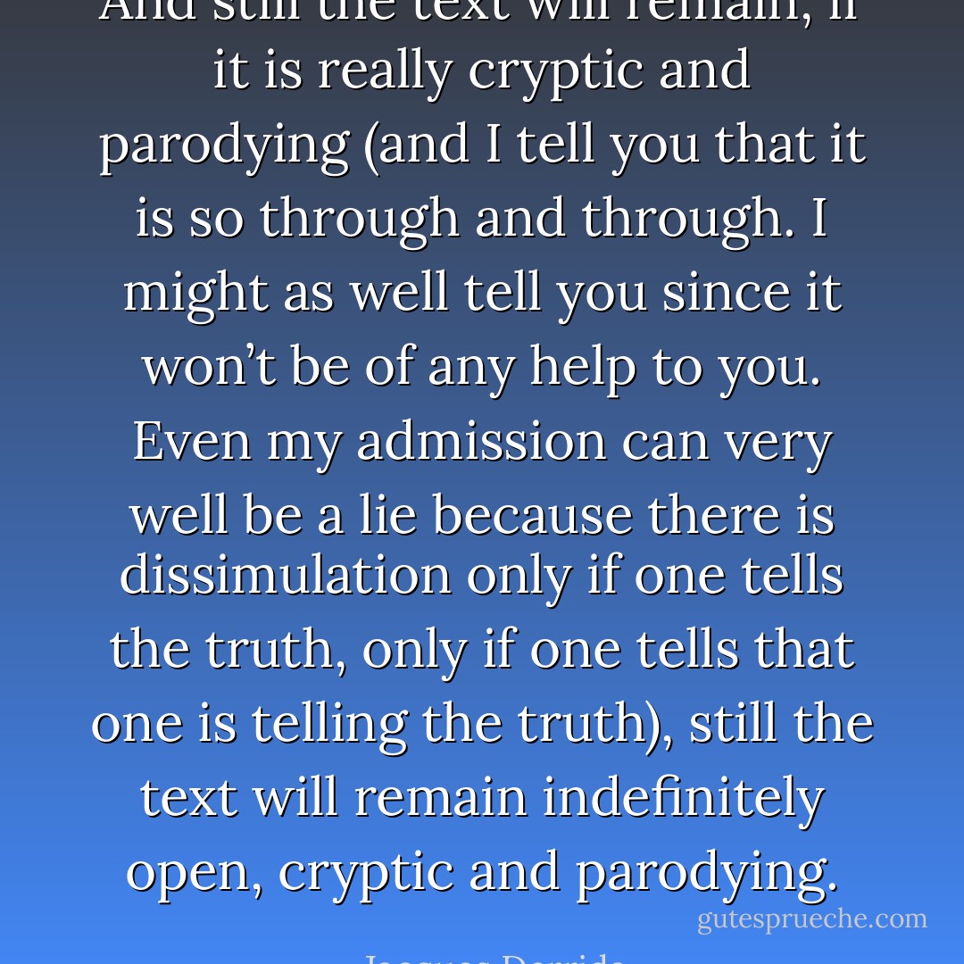 And still the text will remain, if it is really cryptic and parodying (and I tell you that it is so through and through. I might as well tell you since it won’t be of any help to you. Even my admission can very well be a lie because there is dissimulation only if one tells the truth, only if one tells that one is telling the truth), still the text will remain indefinitely open, cryptic and parodying. - Jacques Derrida