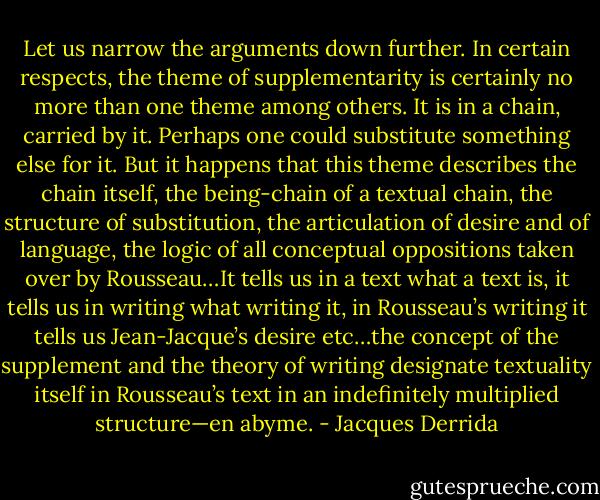 Let us narrow the arguments down further. In certain respects, the theme of supplementarity is certainly no more than one theme among others. It is in a chain, carried by it. Perhaps one could substitute something else for it. But it happens that this theme describes the chain itself, the being-chain of a textual chain, the structure of substitution, the articulation of desire and of language, the logic of all conceptual oppositions taken over by Rousseau…It tells us in a text what a text is, it tells us in writing what writing it, in Rousseau’s writing it tells us Jean-Jacque’s desire etc…the concept of the supplement and the theory of writing designate textuality itself in Rousseau’s text in an indefinitely multiplied structure—en abyme. - Jacques Derrida