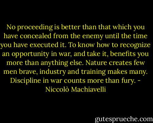 No proceeding is better than that which you have concealed from the enemy until the time you have executed it. To know how to recognize an opportunity in war, and take it, benefits you more than anything else. Nature creates few men brave, industry and training makes many. Discipline in war counts more than fury. - Niccolò Machiavelli