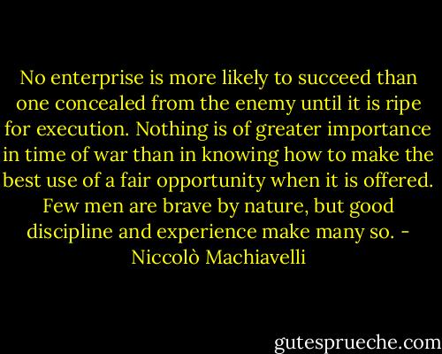 No enterprise is more likely to succeed than one concealed from the enemy until it is ripe for execution.<br />Nothing is of greater importance in time of war than in knowing how to make the best use of a fair opportunity when it is offered.<br />Few men are brave by nature, but good discipline and experience make many so. - Niccolò Machiavelli