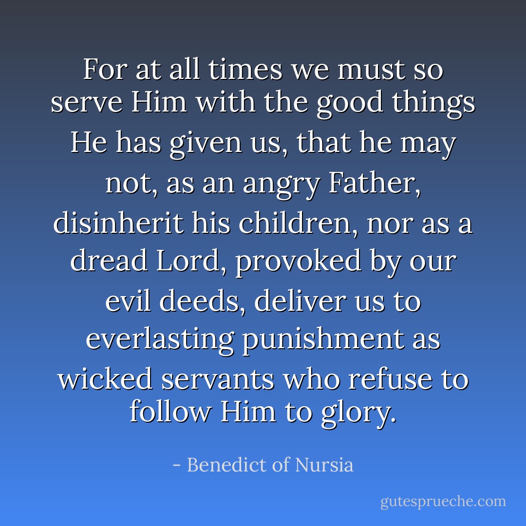 For at all times we must so serve Him with the good things He has given us, that he may not, as an angry Father, disinherit his children, nor as a dread Lord, provoked by our evil deeds, deliver us to everlasting punishment as wicked servants who refuse to follow Him to glory. - Benedict of Nursia
