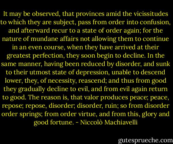 It may be observed, that provinces amid the vicissitudes to which they are subject, pass from order into confusion, and afterward recur to a state of order again; for the nature of mundane affairs not allowing them to continue in an even course, when they have arrived at their greatest perfection, they soon begin to decline. In the same manner, having been reduced by disorder, and sunk to their utmost state of depression, unable to descend lower, they, of necessity, reascend; and thus from good they gradually decline to evil, and from evil again return to good. The reason is, that valor produces peace; peace, repose; repose, disorder; disorder, ruin; so from disorder order springs; from order virtue, and from this, glory and good fortune. - Niccolò Machiavelli