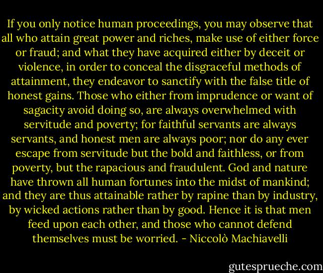 If you only notice human proceedings, you may observe that all who attain great power and riches, make use of either force or fraud; and what they have acquired either by deceit or violence, in order to conceal the disgraceful methods of attainment, they endeavor to sanctify with the false title of honest gains. Those who either from imprudence or want of sagacity avoid doing so, are always overwhelmed with servitude and poverty; for faithful servants are always servants, and honest men are always poor; nor do any ever escape from servitude but the bold and faithless, or from poverty, but the rapacious and fraudulent. God and nature have thrown all human fortunes into the midst of mankind; and they are thus attainable rather by rapine than by industry, by wicked actions rather than by good. Hence it is that men feed upon each other, and those who cannot defend themselves must be worried. - Niccolò Machiavelli