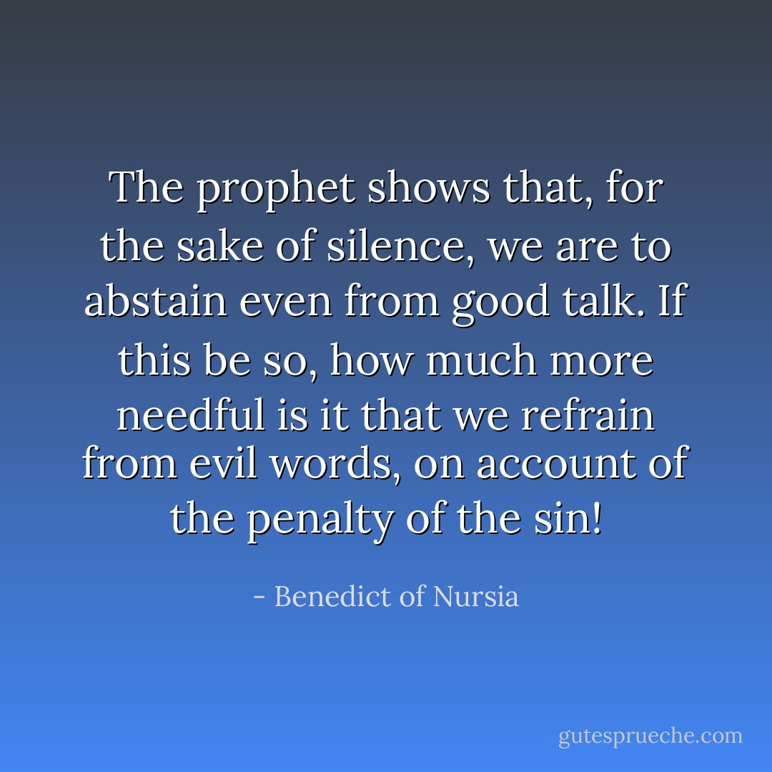 The prophet shows that, for the sake of silence, we are to abstain even from good talk. If this be so, how much more needful is it that we refrain from evil words, on account of the penalty of the sin! - Benedict of Nursia