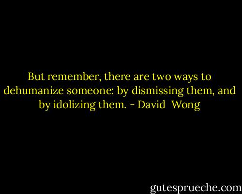 But remember, there are two ways to dehumanize someone: by dismissing them, and by idolizing them. - David  Wong
