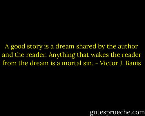 A good story is a dream shared by the author and the reader. Anything that wakes the reader from the dream is a mortal sin. - Victor J. Banis