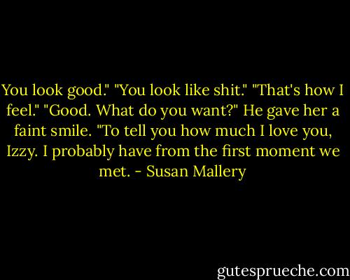 You look good."<br />"You look like shit."<br />"That's how I feel."<br />"Good. What do you want?"<br />He gave her a faint smile. "To tell you how much I love you, Izzy. I probably have from the first moment we met. - Susan Mallery