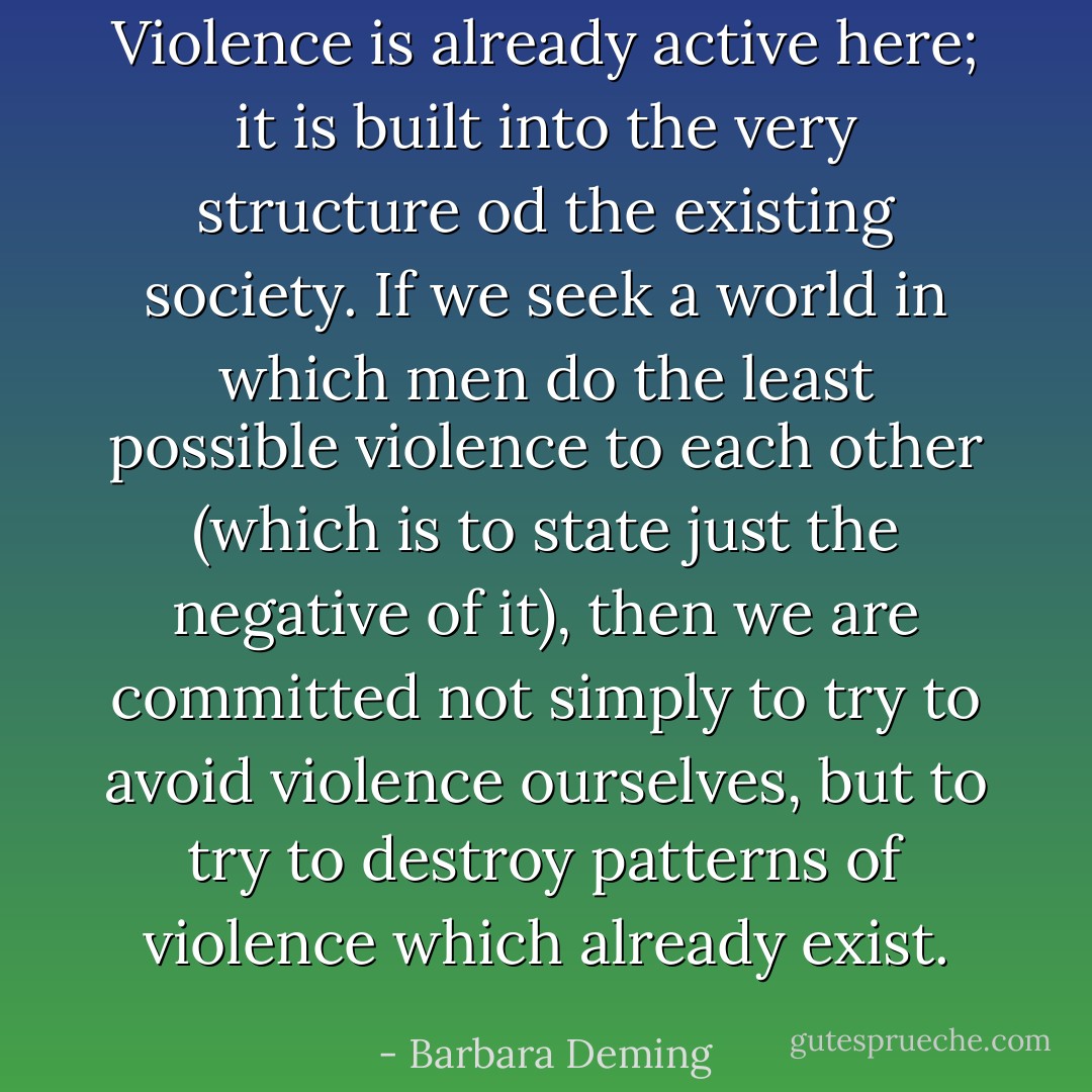 Violence is already active here; it is built into the very structure od the existing society. If we seek a world in which men do the least possible violence to each other (which is to state just the negative of it), then we are committed not simply to try to avoid violence ourselves, but to try to destroy patterns of violence which already exist. - Barbara Deming