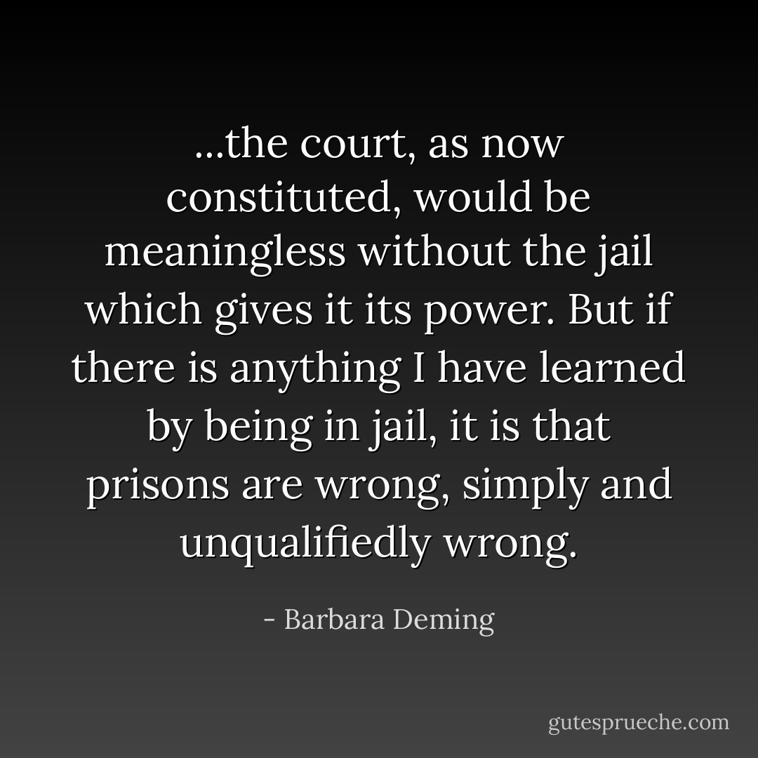 ...the court, as now constituted, would be meaningless without the jail which gives it its power. But if there is anything I have learned by being in jail, it is that prisons are wrong, simply and unqualifiedly wrong. - Barbara Deming