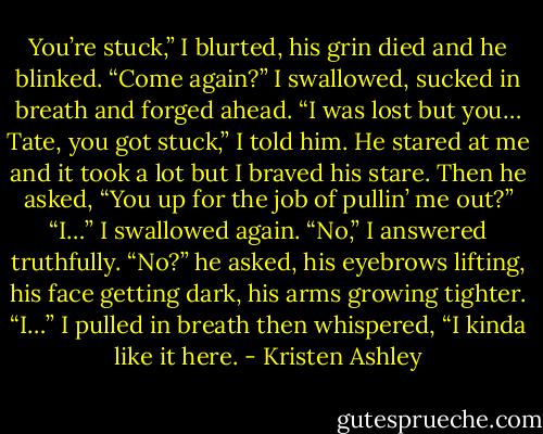 You’re stuck,” I blurted, his grin died and he blinked.<br />“Come again?”<br />I swallowed, sucked in breath and forged ahead.<br />“I was lost but you… Tate, you got stuck,” I told him.<br />He stared at me and it took a lot but I braved his stare.<br />Then he asked, “You up for the job of pullin’ me out?”<br />“I…” I swallowed again. “No,” I answered truthfully.<br />“No?” he asked, his eyebrows lifting, his face getting dark, his arms<br />growing tighter.<br />“I…” I pulled in breath then whispered, “I kinda like it here. - Kristen Ashley