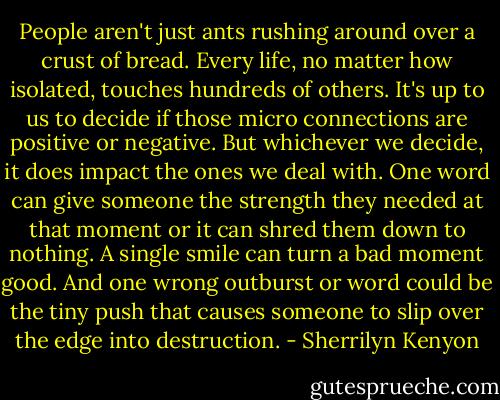 People aren't just ants rushing around over a crust of bread. Every life, no matter how isolated, touches hundreds of others. It's up to us to decide if those micro connections are positive or negative. But whichever we decide, it does impact the ones we deal with. One word can give someone the strength they needed at that moment or it can shred them down to nothing. A single smile can turn a bad moment good. And one wrong outburst or word could be the tiny push that causes someone to slip over the edge into destruction. - Sherrilyn Kenyon