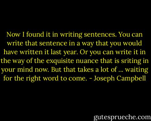 Now I found it in writing sentences. You can write that sentence in a way that you would have written it last year. Or you can write it in the way of the exquisite nuance that is sriting in your mind now. But that takes a lot of ... waiting for the right word to come. - Joseph Campbell