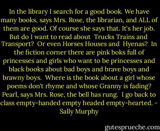 In the library<br />I search for a good book.<br />We have many books,<br />says Mrs. Rose, the librarian,<br />and ALL of them are good.<br />Of course she says that. It's her job.<br />But do I want to read about <br />Trucks<br />Trains and <br />Transport? <br />Or even<br />Horses<br />Houses and <br />Hyenas?<br /><br />In the fiction corner<br />there are pink boks<br />full of princesses<br />and girls who want to be princesses<br />and black books<br />about bad boys<br />and brave boys<br />and brawny boys.<br /><br />Where is the book<br />about a girl<br />whose poems don't rhyme<br />and whose Granny is fading?<br />Pearl, says Mrs. Rose, the bell has rung.<br /><br />I go back to class<br />empty-handed<br />empty headed<br />empty-hearted. - Sally Murphy