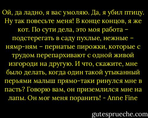 Ой, да ладно, я вас умоляю. Да, я убил птицу. Ну так повесьте меня! В конце концов, я же кот. По сути дела, это моя работа – подстерегать в саду пухлые, нежные – нямр-ням – пернатые пирожки, которые с трудом перепархивают с одной живой изгороди на другую. И что, скажите, мне было делать, когда один такой утыканный перьями малыш прямо-таки ринулся мне в пасть? Говорю вам, он приземлился мне на лапы. Он мог меня поранить! - Anne Fine
